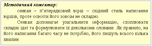 Подпись: Методичний коментар:
сенкан – п’ятирядковий вірш – східний стиль написання віршів, проте освоїти його зовсім не складно.
Сенкан допомагає узагальнити інформацію, схоплювати складні ідеї та формулювати їх декількома словами. Як правило, на його написання багато часу не потрібно, його пишуть всього кілька хвилин.