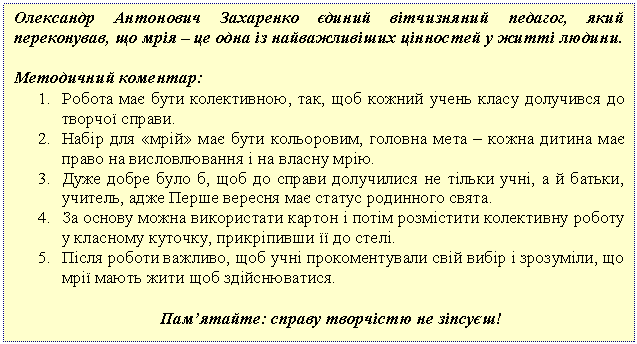 Подпись: Олександр Антонович Захаренко єдиний вітчизняний педагог, який переконував, що мрія – це одна із найважливіших цінностей у житті людини.
Методичний коментар:
1. Робота має бути колективною, так, щоб кожний учень класу долучився до творчої справи.
2. Набір для «мрій» має бути кольоровим, головна мета – кожна дитина має право на висловлювання і на власну мрію.
3. Дуже добре було б, щоб до справи долучилися не тільки учні, а й батьки, учитель, адже Перше вересня має статус родинного свята.
4. За основу можна використати картон і потім розмістити колективну роботу у класному куточку, прикріпивши її до стелі.
5. Після роботи важливо, щоб учні прокоментували свій вибір і зрозуміли, що мрії мають жити щоб здійснюватися.
Пам’ятайте: справу творчістю не зіпсуєш!