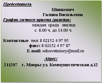 Подпись: Председатель
Шинкевич
Галина Васильевна
График личного приема граждан:
каждая среда месяца
с 8.00 ч. до 14.00 ч.
Контактные
Е-mail:
Адрес:
211287 г. Миоры ул. Коммунистическая д.12