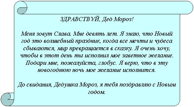 Вертикальный свиток: ЗДРАВСТВУЙ, Дед Мороз!
Меня зовут Слава. Мне девять лет. Я знаю, что Новый год это волшебный праздник, когда все мечты и чудеса сбываются, мир превращается в сказку. Я очень хочу, чтобы в этот день ты исполнил мое заветное желание. Подари мне, пожалуйста, глобус. Я верю, что в эту новогоднюю ночь мое желание исполнится.
До свидания, Дедушка Мороз, я тебя поздравляю с Новым годом.