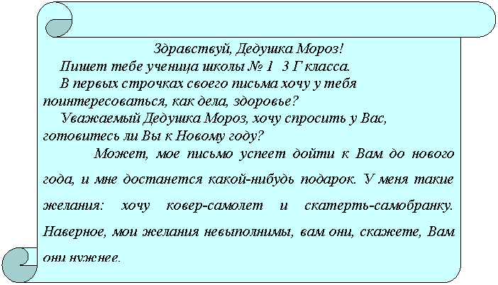 Вертикальный свиток: Здравствуй, Дедушка Мороз!
Пишет тебе ученица школы № 1 3 Г класса.
В первых строчках своего письма хочу у тебя поинтересоваться, как дела, здоровье?
Уважаемый Дедушка Мороз, хочу спросить у Вас, готовитесь ли Вы к Новому году?
Может, мое письмо успеет дойти к Вам до нового года, и мне достанется какой-нибудь подарок. У меня такие желания: хочу ковер-самолет и скатерть-самобранку. Наверное, мои желания невыполнимы, вам они, скажете, Вам они нужнее.
С большой просьбой к Вам Нуждова Алина.