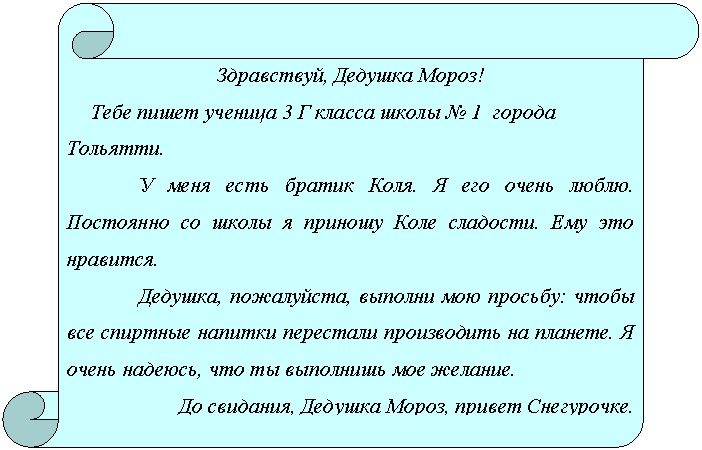 Вертикальный свиток: Здравствуй, Дедушка Мороз!
Тебе пишет ученица 3 Г класса школы № 1 города Тольятти.
У меня есть братик Коля. Я его очень люблю. Постоянно со школы я приношу Коле сладости. Ему это нравится.
Дедушка, пожалуйста, выполни мою просьбу: чтобы все спиртные напитки перестали производить на планете. Я очень надеюсь, что ты выполнишь мое желание.
До свидания, Дедушка Мороз, привет Снегурочке.
С уважением, Василиса.