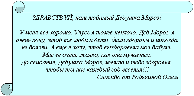 Вертикальный свиток: ЗДРАВСТВУЙ, наш любимый Дедушка Мороз!
У меня все хорошо. Учусь я тоже неплохо. Дед Мороз, я очень хочу, чтоб все люди и дети были здоровы и никогда не болели. А еще я хочу, чтоб выздоровела моя бабуля. Мне ее очень жалко, как она мучается.
До свидания, Дедушка Мороз, желаю и тебе здоровья, чтобы ты нас каждый год веселил!!!
Спасибо от Родькиной Олеси