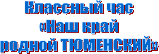 Классный час
«Наш край
родной ТЮМЕНСКИЙ»