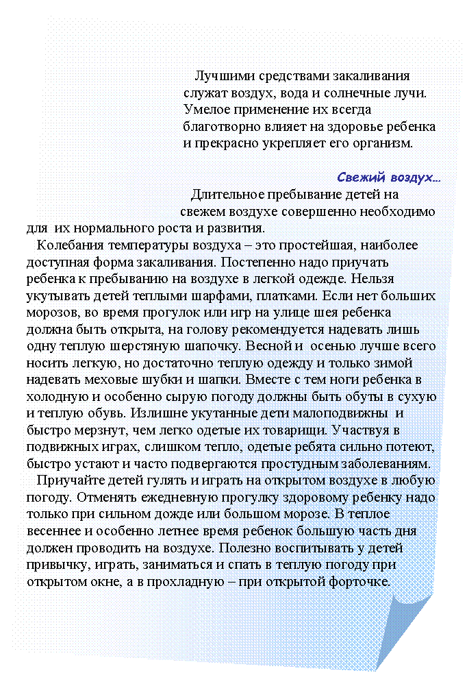 Загнутый угол:
Лучшими средствами закаливания
служат воздух, вода и солнечные лучи.
Умелое применение их всегда
благотворно влияет на здоровье ребенка
и прекрасно укрепляет его организм.
Свежий воздух…
Длительное пребывание детей на
свежем воздухе совершенно необходимо
для их нормального роста и развития.
Колебания температуры воздуха – это простейшая, наиболее доступная форма закаливания. Постепенно надо приучать ребенка к пребыванию на воздухе в легкой одежде. Нельзя укутывать детей теплыми шарфами, платками. Если нет больших морозов, во время прогулок или игр на улице шея ребенка должна быть открыта, на голову рекомендуется надевать лишь одну теплую шерстяную шапочку. Весной и осенью лучше всего носить легкую, но достаточно теплую одежду и только зимой надевать меховые шубки и шапки. Вместе с тем ноги ребенка в холодную и особенно сырую погоду должны быть обуты в сухую и теплую обувь. Излишне укутанные дети малоподвижны и быстро мерзнут, чем легко одетые их товарищи. Участвуя в подвижных играх, слишком тепло, одетые ребята сильно потеют, быстро устают и часто подвергаются простудным заболеваниям.
Приучайте детей гулять и играть на открытом воздухе в любую погоду. Отменять ежедневную прогулку здоровому ребенку надо только при сильном дожде или большом морозе. В теплое весеннее и особенно летнее время ребенок большую часть дня должен проводить на воздухе. Полезно воспитывать у детей привычку, играть, заниматься и спать в теплую погоду при открытом окне, а в прохладную – при открытой форточке.
Лучшими средствами закаливания
служат воздух, вода и солнечные лучи.
Умелое применение их всегда
благотворно влияет на здоровье ребенка
и прекрасно укрепляет его организм.
Свежий воздух.
Длительное пребывание детей на воздухе совершенно необходимо для их нормального роста и развития. Колебания температуры воздуха – это простейшая, наиболее доступная форма закаливания. Постепенно надо приучать ребенка к пребыванию на воздухе в легкой одежде. Нельзя укутывать детей теплыми шарфами, платками. Если нет больших морозов, во время прогулок или игр на улице шея ребенка должна быть открыта, на голову рекомендуется надевать лишь одну теплую шерстяную шапочку. Весной и осенью лучше всего носить легкую, но достаточно теплую одежду и только зимой надевать меховые шубки и шапки. Вместе с тем ноги ребенка в холодную и особенно сырую погоду должны быть обуты в сухую и теплую обувь. Не зря поговорка гласит: «Держи голову в холоде, а ноги в тепле». Излишне укутанные дети малоподвижны и быстро мерзнут, чем легко одетые их товарищи. Участвуя в подвижных игра, слишком тепло, одетые ребята сильно потеют, быстро устают и часто подвергаются простудным заболеваниям.
Приучайте детей гулять и играть на открытом воздухе в любую погоду. Отменять ежедневную прогулку здоровому ребенку надо только при сильном дожде или большом морозе. В теплое весеннее и особенно летнее время ребенок большую часть дня должен проводить на воздухе.