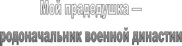 Мой прадедушка —
родоначальник военной династии