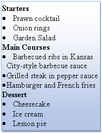 Подпись: Starters
• Prawn cocktail
• Onion rings
• Garden Salad
Main Courses
• Barbecued ribs in Kansas City-style barbecue sauce
• Grilled steak in pepper sauce
• Hamburger and French fries
Dessert
• Cheesecake
• Ice cream
• Lemon pie