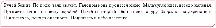 Зарезервировано: Ручей бежит. По полю заяц скачет. Галопом конь пронёсся мимо. Мальчуган идёт, весело напевая. Прыгает с ветки на ветку воробей. Плетётся старый пёс в свою конуру. Забрался на дерево кот. Шипит гусь, почуяв опасность. Поднялась в небо ласточка.