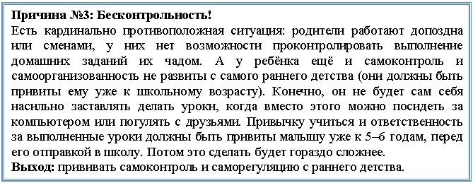 Подпись: Причина №3: Бесконтрольность!
Есть кардинально противоположная ситуация: родители работают допоздна или сменами, у них нет возможности проконтролировать выполнение домашних заданий их чадом. А у ребёнка ещё и самоконтроль и самоорганизованность не развиты с самого раннего детства (они должны быть привиты ему уже к школьному возрасту). Конечно, он не будет сам себя насильно заставлять делать уроки, когда вместо этого можно посидеть за компьютером или погулять с друзьями. Привычку учиться и ответственность за выполненные уроки должны быть привиты малышу уже к 5–6 годам, перед его отправкой в школу. Потом это сделать будет гораздо сложнее.
Выход: прививать самоконтроль и саморегуляцию с раннего детства.