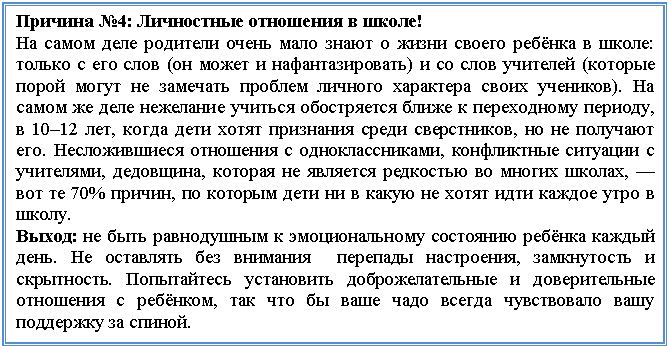 Подпись: Причина №4: Личностные отношения в школе!
На самом деле родители очень мало знают о жизни своего ребёнка в школе: только с его слов (он может и нафантазировать) и со слов учителей (которые порой могут не замечать проблем личного характера своих учеников). На самом же деле нежелание учиться обостряется ближе к переходному периоду, в 10–12 лет, когда дети хотят признания среди сверстников, но не получают его. Несложившиеся отношения с одноклассниками, конфликтные ситуации с учителями, дедовщина, которая не является редкостью во многих школах, — вот те 70% причин, по которым дети ни в какую не хотят идти каждое утро в школу.
Выход: не быть равнодушным к эмоциональному состоянию ребёнка каждый день. Не оставлять без внимания перепады настроения, замкнутость и скрытность. Попытайтесь установить доброжелательные и доверительные отношения с ребёнком, так что бы ваше чадо всегда чувствовало вашу поддержку за спиной.