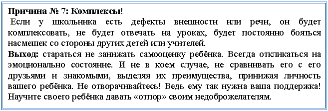 Подпись: Причина № 7: Комплексы!
Если у школьника есть дефекты внешности или речи, он будет комплексовать, не будет отвечать на уроках, будет постоянно бояться насмешек со стороны других детей или учителей.
Выход: стараться не занижать самооценку ребёнка. Всегда откликаться на эмоционально состояние. И не в коем случае, не сравнивать его с его друзьями и знакомыми, выделяя их преимущества, принижая личность вашего ребёнка. Не отворачивайтесь! Ведь ему так нужна ваша поддержка! Научите своего ребёнка давать «отпор» своим недоброжелателям.