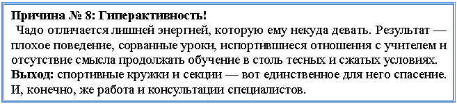 Подпись: Причина № 8: Гиперактивность!
Чадо отличается лишней энергией, которую ему некуда девать. Результат — плохое поведение, сорванные уроки, испортившиеся отношения с учителем и отсутствие смысла продолжать обучение в столь тесных и сжатых условиях.
Выход: спортивные кружки и секции — вот единственное для него спасение. И, конечно, же работа и консультации специалистов.