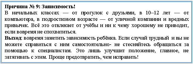 Подпись: Причина № 9: Зависимость!
В начальных классах — от прогулок с друзьями, в 10–12 лет — от компьютера, в подростковом возрасте — от уличной компании и вредных привычек. Всё это отвлекает от учёбы и ни к чему хорошему не приводит, если вовремя не спохватиться.
Выход: вовремя заметить зависимость ребёнка. Если случай трудный и вы не можете справиться с ним самостоятельно- не стесняйтесь обращаться за помощью к специалистам. Это лишь улучшит положение, главное, не затягивать с этим. Проще предотвратить, чем исправить!