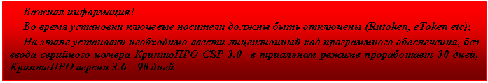 Подпись: Важная информация!
Во время установки ключевые носители должны быть отключены (Rutoken, eToken etc);
На этапе установки необходимо ввести лицензионный код программного обеспечения, без ввода серийного номера КриптоПРО CSP 3.0 в триальном режиме проработает 30 дней, КриптоПРО версии 3.6 – 90 дней