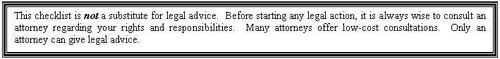 �������: This checklist is not a substitute for legal advice. Before starting any legal action, it is always wise to consult an attorney regarding your rights and responsibilities. Many attorneys offer low-cost consultations. Only an attorney can give legal advice. 



