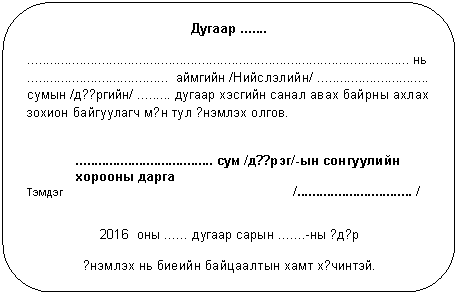 Скругленный прямоугольник: Дугаар .......
....................................................................................................... нь
...................................... аймгийн /Нийслэлийн/ .............................. сумын /д??ргийн/ ......... дугаар хэсгийн санал авах байрны ахлах зохион байгуулагч м?н тул ?нэмлэх олгов.
..................................... сум /д??рэг/-ын сонгуулийн хорооны дарга
Тэмдэг /............................... /
2016 оны ...... дугаар сарын .......-ны ?д?р
?нэмлэх нь биеийн байцаалтын хамт х?чинтэй.
.