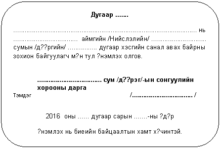 Скругленный прямоугольник: Дугаар .......
.................................................................................................... нь
................................... аймгийн /Нийслэлийн/ .............................. сумын /д??ргийн/ ................ дугаар хэсгийн санал авах байрны зохион байгуулагч м?н тул ?нэмлэх олгов.
................................... сум /д??рэг/-ын сонгуулийн хорооны дарга
Тэмдэг /................................. /
2016 оны ...... дугаар сарын .......-ны ?д?р
?нэмлэх нь биеийн байцаалтын хамт х?чинтэй.
.