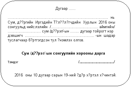 Скругленный прямоугольник: Дугаар ......
.............................................................................................. нь
Сум, д??ргийн Иргэдийн Т?л??л?гчдийн Хурлын 2016 оны сонгуульд нийслэлийн /............................................ аймгийн/
............................... сум /д??рэг/-ын ........ дугаар тойрогт нэр дэвшигч ................................................................. -ын шадар туслагчаар б?ртгэгдсэн тул ?нэмлэх олгов.
Сум /д??рэг/-ын сонгуулийн хорооны дарга
Тэмдэг /................................/
2016 оны 10 дугаар сарын 19-ний ?д?р х?ртэл х?чинтэй.