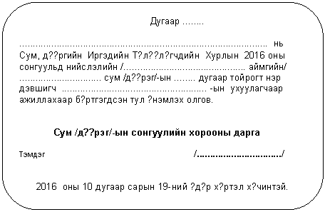 Скругленный прямоугольник: Дугаар ........
.............................................................................................. нь
Сум, д??ргийн Иргэдийн Т?л??л?гчдийн Хурлын 2016 оны сонгуульд нийслэлийн /.............................................. аймгийн/
............................... сум /д??рэг/-ын ........ дугаар тойрогт нэр дэвшигч ....................................................... -ын ухуулагчаар ажиллахаар б?ртгэгдсэн тул ?нэмлэх олгов.
Сум /д??рэг/-ын сонгуулийн хорооны дарга
Тэмдэг /................................/
2016 оны 10 дугаар сарын 19-ний ?д?р х?ртэл х?чинтэй.