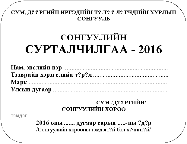 Скругленный прямоугольник: СУМ, Д??РГИЙН ИРГЭДИЙН Т?Л??Л?ГЧДИЙН ХУРЛЫН СОНГУУЛЬ
СОНГУУЛИЙН СУРТАЛЧИЛГАА - 2016
Нам, эвслийн нэр ................................................................
Тээврийн хэрэгслийн т?р?л ...............................................
Марк .......................................................................................
Улсын дугаар ........................................................................
...................................... СУМ /Д??РГИЙН/
СОНГУУЛИЙН ХОРОО
тэмдэг
2016 оны ....... дугаар сарын .....-ны ?д?р
/Сонгуулийн хорооны тэмдэгг?й бол х?чинг?й/
