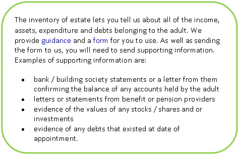 Скругленный прямоугольник: What is an annual account? The inventory of estate lets you tell us about all of the income, assets, expenditure and debts belonging to the adult. We provide guidance and a form for you to use. As well as sending the form to us, you will need to send supporting information. Examples of supporting information are:
• bank / building society statements or a letter from them confirming the balance of any accounts held by the adult
• letters or statements from benefit or pension providers
• evidence of the values of any stocks / shares and or investments
• evidence of any debts that existed at date of appointment.