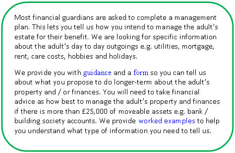 Скругленный прямоугольник: Most financial guardians are asked to complete a management plan. This lets you tell us how you intend to manage the adult’s estate for their benefit. We are looking for specific information about the adult’s day to day outgoings e.g. utilities, mortgage, rent, care costs, hobbies and holidays.
We provide you with guidance and a form so you can tell us about what you propose to do longer-term about the adult’s property and / or finances. You will need to take financial advice as how best to manage the adult’s property and finances if there is more than £25,000 of moveable assets e.g. bank / building society accounts. We provide worked examples to help you understand what type of information you need to tell us.