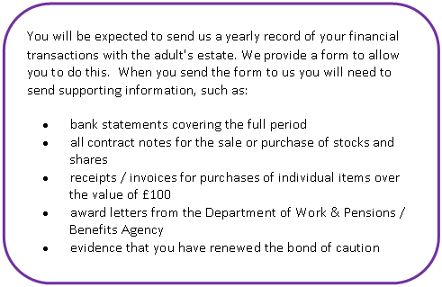 Скругленный прямоугольник: What is an annual account? You will be expected to send us a yearly record of your financial transactions with the adult's estate. We provide a form to allow you to do this. When you send the form to us you will need to send supporting information, such as:
• bank statements covering the full period
• all contract notes for the sale or purchase of stocks and shares
• receipts / invoices for purchases of individual items over the value of £100
• award letters from the Department of Work & Pensions / Benefits Agency
• evidence that you have renewed the bond of caution
