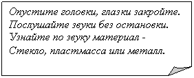 Загнутый угол: Опустите головки, глазки закройте.
Послушайте звуки без остановки.
Узнайте по звуку материал -
Стекло, пластмасса или металл.