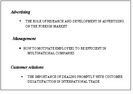 �������: Advertising



� THE ROLE OF RESEARCH AND DEVELOPMENT IN ADVERTISING ON THE FOREIGN MARKET





Management



� HOW TO MOTIVATE EMPLOYEES TO BE EFFICIENT IN MULTINATIONAL COMPANIES 





Customer relations



� THE IMPORTANCE OF DEALING PROMPTLY WITH CUSTOMER DISSATISFACTION IN INTERNATIONAL TRADE 

 

