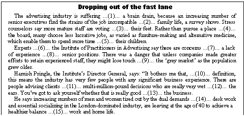 �������: Dropping out of the fast lane

The advertising industry is suffering �(1)� a brain drain, because an increasing number of senior executives find the strains of the job incompatible �(2)� family life, a survey shows. Stress counselors say more mature staff are voting �(3)� their feet. Rather than pursue a place �(4)� the board, many choose less lucrative jobs, as varied as furniture-making and alternative medicine, which enable them to spend more time �(5)� their children.

Experts �(6)� the Institute of Practitioners in Advertising say there are concerns �(7)� a lack of experience �(8)� senior positions. There was a danger that unless companies made greater efforts to retain experienced staff, they might lose touch �(9)� the �grey market� as the population grew older.

Hamish Pringle, the Institute�s Director General, says: �It bothers me that, �(10)� definition, this means the industry has very few people with any significant business experience. There are people advising clients �(11)� multi-million-pound decisions who are really very wet �(12)� the ears. You�ve got to ask yourself whether that is really good �(13)� the business.

He says increasing numbers of men and women tired out by the dual demands �(14)� desk work and essential socializing in the London-dominated industry, are leaving at the age of 40 to achieve a healthier balance �(15)� work and home life. 

 

