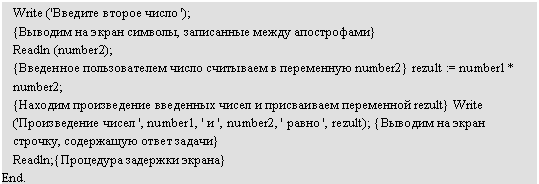 �������: Write ('������� ������ ����� ');

{������� �� ����� �������, ���������� ����� �����������}

Readln (number2);

{��������� ������������� ����� ��������� � ���������� number2} rezult := numberl * number2;

{������� ������������ ��������� ����� � ����������� ���������� rezult} Write ('������������ ����� ', number1, ' � ', number2, ' ����� ', rezult); {������� �� ����� �������, ���������� ����� ������}

Readln;{��������� �������� ������}

End.

