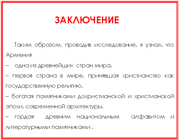 Подпись:
ЗАКЛЮЧЕНИЕ
Таким образом, проводив исследование, я узнал, что Армения
– одна из древнейших стран мира,
– первая страна в мире, принявшая христианство как государственную религию,
– богатая памятниками дохристианской и христианской эпохи, современной архитектуры,
– гордая древним национальным алфавитом и литературными памятниками .
