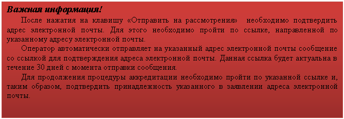 Подпись: Важная информация!
После нажатия на клавишу «Отправить на рассмотрения» необходимо подтвердить адрес электронной почты. Для этого необходимо пройти по ссылке, направленной по указанному адресу электронной почты.
Оператор автоматически отправляет на указанный адрес электронной почты сообщение со ссылкой для подтверждения адреса электронной почты. Данная ссылка будет актуальна в течение 30 дней с момента отправки сообщения.
Для продолжения процедуры аккредитации необходимо пройти по указанной ссылке и, таким образом, подтвердить принадлежность указанного в заявлении адреса электронной почты.