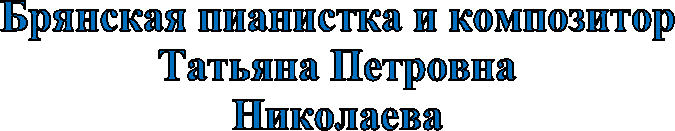 Брянская пианистка и композитор
Татьяна Петровна
Николаева