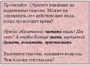 Подпись: Прочитайте. Обратите внимание на выделенные глаголы. Можно ли определить, кто действующие лица, когда происходит время?
Нужно обязательно читать книги! Для чего? А чтобы больше знать, научиться думать, понимать, чувствовать.
Выпишите глаголы, напишите вопросы. Чем похожи эти глаголы?