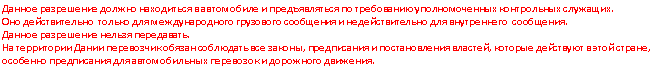 Подпись: Данное разрешение должно находиться в автомобиле и предъявляться по требованию уполномоченных контрольных служащих.
Оно действительно только для международного грузового сообщения и недействительно для внутреннего сообщения.
Данное разрешение нельзя передавать.
На территории Дании перевозчик обязан соблюдать все законы, предписания и постановления властей, которые действуют в этой стране, особенно предписания для автомобильных перевозок и дорожного движения.