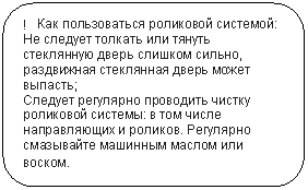 Скругленный прямоугольник: ! Как пользоваться роликовой системой:
Не следует толкать или тянуть стеклянную дверь слишком сильно, раздвижная стеклянная дверь может выпасть;
Следует регулярно проводить чистку роликовой системы: в том числе направляющих и роликов. Регулярно смазывайте машинным маслом или воском.