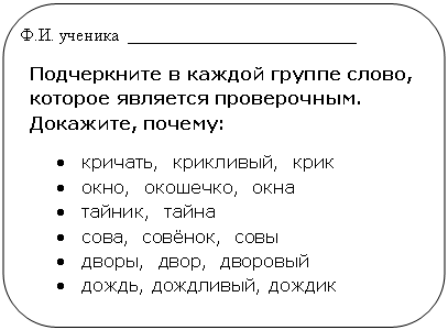 Скругленный прямоугольник: Ф.И. ученика __________________________
Подчеркните в каждой группе слово, которое является проверочным. Докажите, почему:
• кричать, крикливый, крик
• окно, окошечко, окна
• тайник, тайна
• сова, совёнок, совы
• дворы, двор, дворовый
• дождь, дождливый, дождик
•
•
•
• и