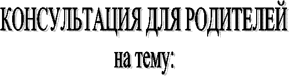 КОНСУЛЬТАЦИЯ ДЛЯ РОДИТЕЛЕЙ
на тему: