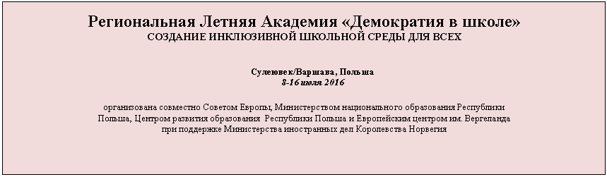 Подпись: Региональная Летняя Академия «Демократия в школе»
СОЗДАНИЕ ИНКЛЮЗИВНОЙ ШКОЛЬНОЙ СРЕДЫ ДЛЯ ВСЕХ
Сулеювек/Варшава, Польша
8-16 июля 2016
организована совместно Советом Европы, Министерством национального образования Республики
Польша, Центром развития образования Республики Польша и Европейским центром им. Вергеланда
при поддержке Министерства иностранных дел Королевства Норвегия