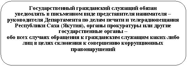 Скругленный прямоугольник: Государственный гражданский служащий обязан
уведомлять в письменном виде представителя нанимателя – руководителя Департамента по делам печати и телерадиовещания Республики Саха (Якутия), органы прокуратуры или другие государственные органы –
обо всех случаях обращения к гражданским служащим каких-либо лиц в целях склонения к совершению коррупционных правонарушений