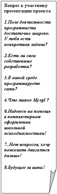 Загнутый угол: Вопрос к участнику презентации проекта
1.Поле деятельности программиста достаточно широко. У тебя есть конкретная задача?
2.Есть ли свои собственные разработки?
3.В какой среде программируете сами?
4.Что такое Mysgl ?
6.Надеюсь на помощь в компьютерном оформлении школьной психодиагностики!
7..Нет вопросов, хочу пожелать двигаться дальше!
8.Будущее за вами!