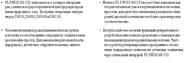 Подпись: • FLOWSIC500 CIS выпускается в четырех типоразме- • Монтаж FLOWSIC500 CIS может быть выполнен как
рах, с длиною корпуса привычной для сферы распреде- в горизонтальном, так и в вертикальном положении, ления природного газа. Доступны следующие типораз- при этом, для удобства считывания результатов изме- меры: DN50, DN80, DN100 и DN150. рений, дисплей счетчика может быть сориентирован
соответственно.
• Разъемы питания и передачи данных легкодоступны • Доступ к наиболее важным функциям измерительного
и поэтому все необходимые операции по подключению устройства возможен непосредственно с помощью дис- чрезвычайно просты. Для замены измерительной части плея и клавиатуры на передней панели счетчика. Удоб- (картриджа), достаточно открутить несколько винтов. ное в работе русифицированное программное обеспе-
чение поддерживает возможность установки соединения
через оптический интерфейс FLOWSIC500 CIS.