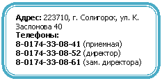 Скругленный прямоугольник: Адрес: 223710, г. Солигорск, ул. К. Заслонова 40
Телефоны:
8-0174-33-08-41 (приемная)
8-0174-33-08-52 (директор)
8-0174-33-08-61 (зам. директора)