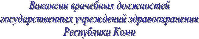 Вакансии врачебных должностей
государственных учреждений здравоохранения
Республики Коми