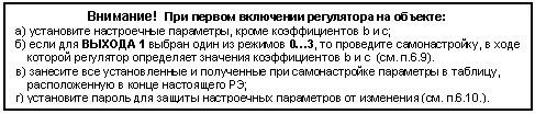 Подпись: Внимание! При первом включении регулятора на объекте:
а) установите настроечные параметры, кроме коэффициентов b и с;
б) если для ВЫХОДА 1 выбран один из режимов 0…3, то проведите самонастройку, в ходе которой регулятор определяет значения коэффициентов b и с (см. п.6.9).
в) занесите все установленные и полученные при самонастройке параметры в таблицу, расположенную в конце настоящего РЭ;
г) установите пароль для защиты настроечных параметров от изменения (см. п.6.10.).