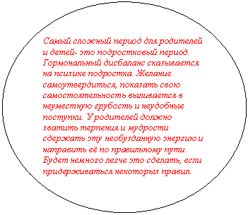 Овал: Самый сложный период для родителей и детей- это подростковый период. Гормональный дисбаланс сказывается на психике подростка. Желание самоутвердиться, показать свою самостоятельность выливается в неуместную грубость и неудобные поступки. У родителей должно хватить терпения и мудрости сдержать эту необузданную энергию и направить её по правильному пути. Будет немного легче это сделать, если придерживаться некоторых правил.