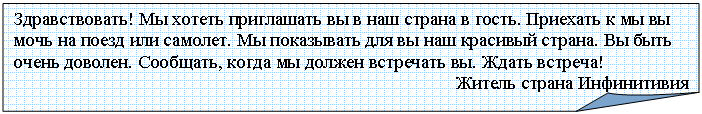 Загнутый угол: Здравствовать! Мы хотеть приглашать вы в наш страна в гость. Приехать к мы вы мочь на поезд или самолет. Мы показывать для вы наш красивый страна. Вы быть очень доволен. Сообщать, когда мы должен встречать вы. Ждать встреча!
Житель страна Инфинитивия
