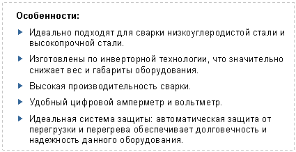 Подпись: Особенности:
? Идеально подходят для сварки низкоуглеродистой стали и высокопрочной стали.
? Изготовлены по инверторной технологии, что значительно снижает вес и габариты оборудования.
? Высокая производительность сварки.
? Удобный цифровой амперметр и вольтметр.
? Идеальная система защиты: автоматическая защита от перегрузки и перегрева обеспечивает долговечность и надежность данного оборудования.