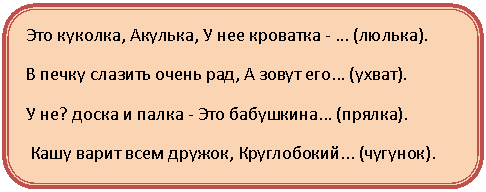 Скругленный прямоугольник: Это куколка, Акулька, У нее кроватка - ... (люлька).
В печку слазить очень рад, А зовут его... (ухват).
У не? доска и палка - Это бабушкина... (прялка).
Кашу варит всем дружок, Круглобокий... (чугунок).